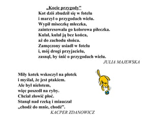 „Kocie przygody”
Kot dziś zbudził się w fotelu
i marzył o przygodach wielu.
Wypił miseczkę mleczka,
zainteresowała go kolorowa piłeczka.
Kulał, kulał ją bez końca,
aż do zachodu słońca.
Zamęczony usiadł w fotelu
i, mój drogi przyjacielu,
zasnął, by śnić o przygodach wielu.
JULIA MAJEWSKA
Miły kotek wskoczył na płotek
i myślał, że jest ptakiem.
Ale był nielotem,
więc poszedł na ryby.
Chciał złowić płoć.
Stanął nad rzeką i miauczał
„chodź do mnie, chodź”.
KACPER ZDANOWICZ
 