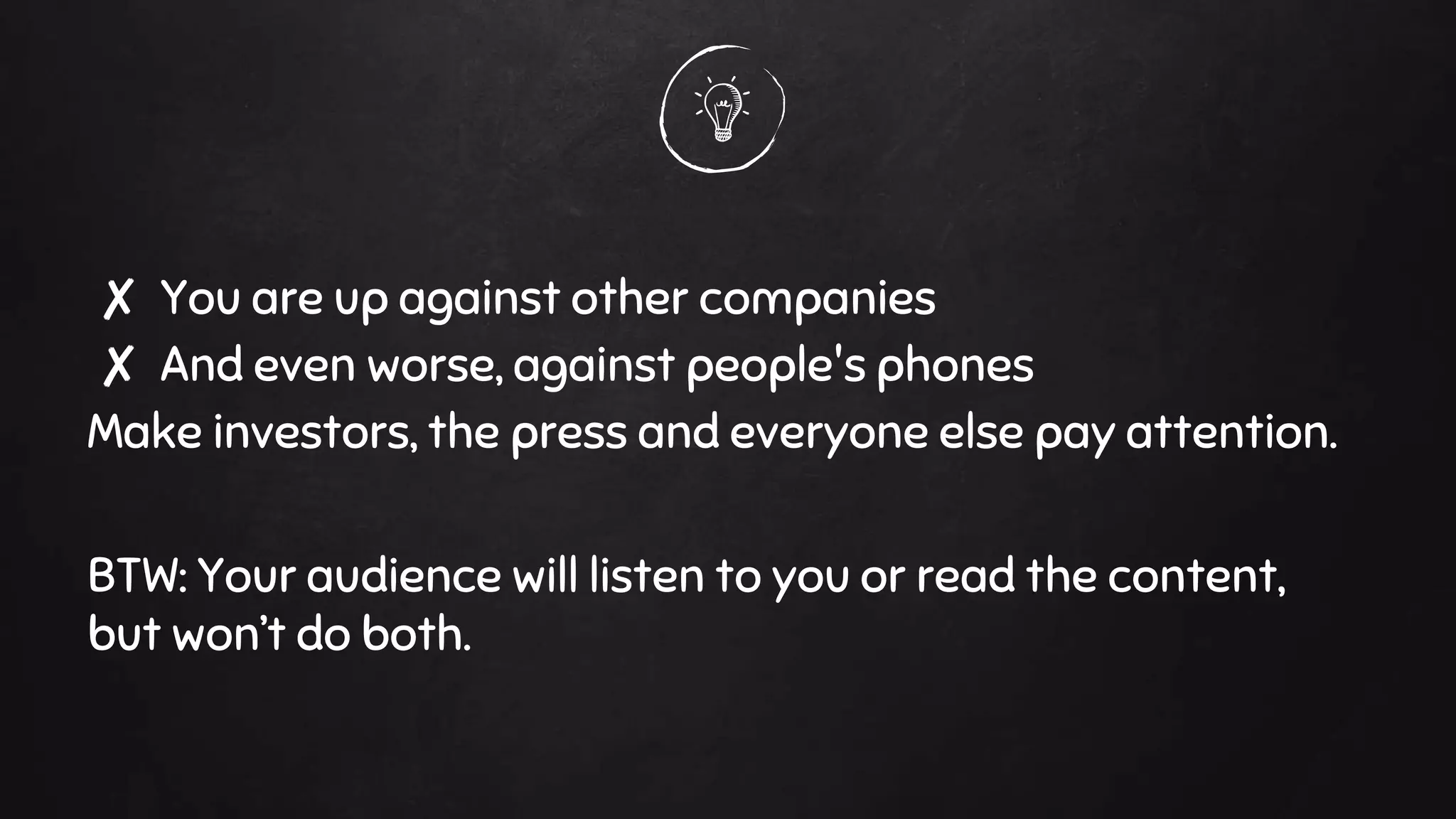 ✘ You are up against other companies
✘ And even worse, against people's phones
Make investors, the press and everyone else pay attention.
BTW: Your audience will listen to you or read the content,
but won’t do both.
 