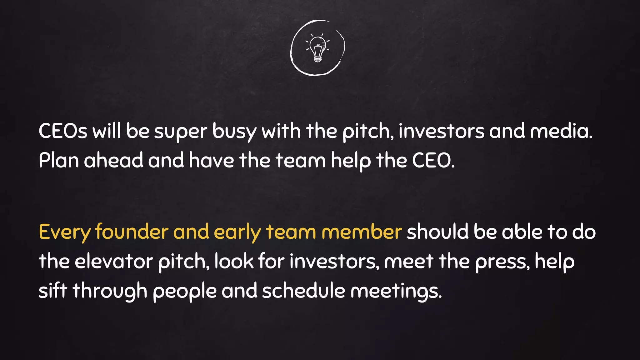 CEOs will be super busy with the pitch, investors and media.
Plan ahead and have the team help the CEO.
Every founder and early team member should be able to do
the elevator pitch, look for investors, meet the press, help
sift through people and schedule meetings.
 