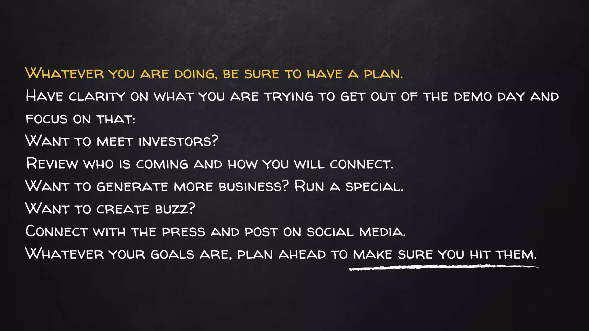 Whatever you are doing, be sure to have a plan.
Have clarity on what you are trying to get out of the demo day and
focus on that:
Want to meet investors?
Review who is coming and how you will connect.
Want to generate more business? Run a special.
Want to create buzz?
Connect with the press and post on social media.
Whatever your goals are, plan ahead to make sure you hit them.
 