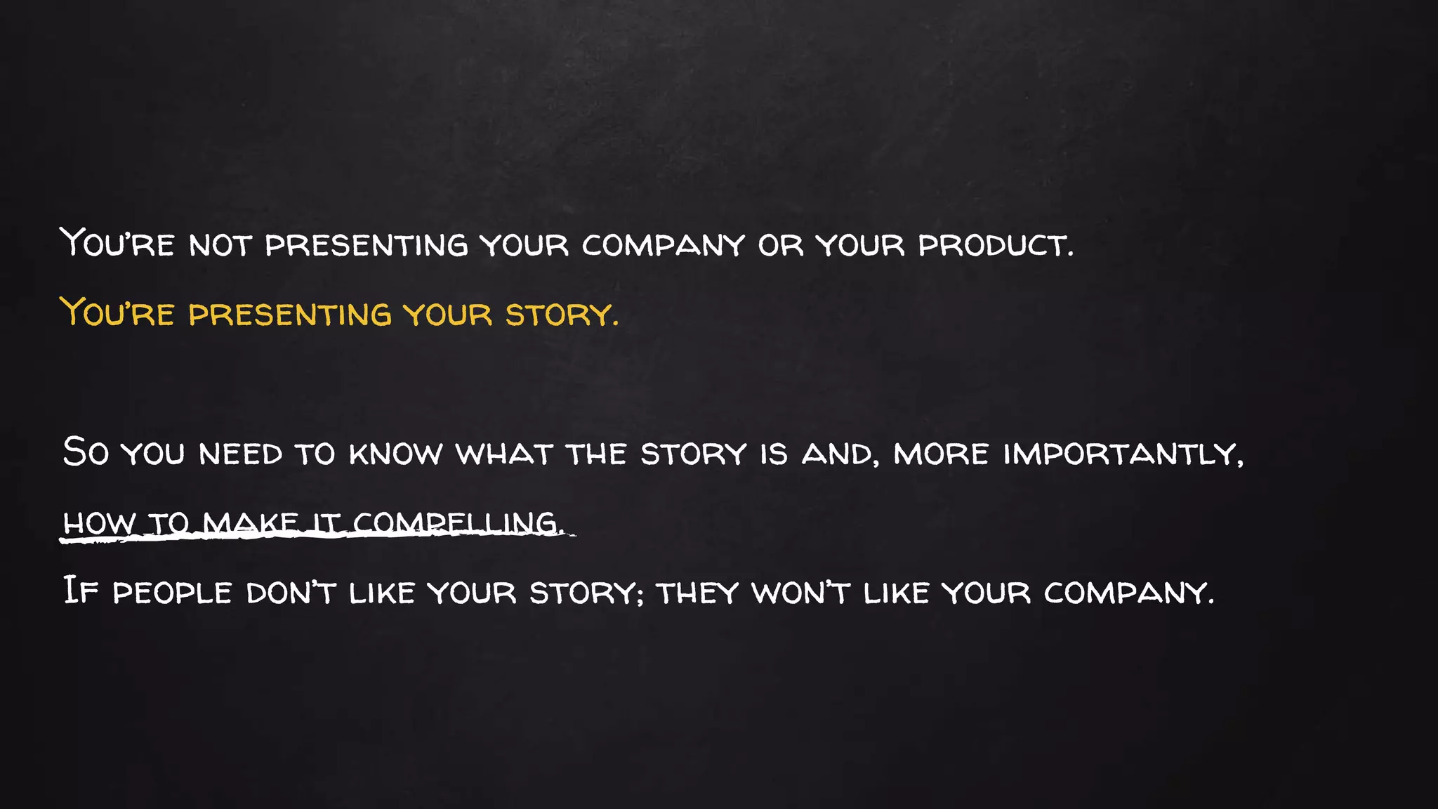 You’re not presenting your company or your product.
You’re presenting your story.
So you need to know what the story is and, more importantly,
how to make it compelling.
If people don’t like your story; they won’t like your company.
 