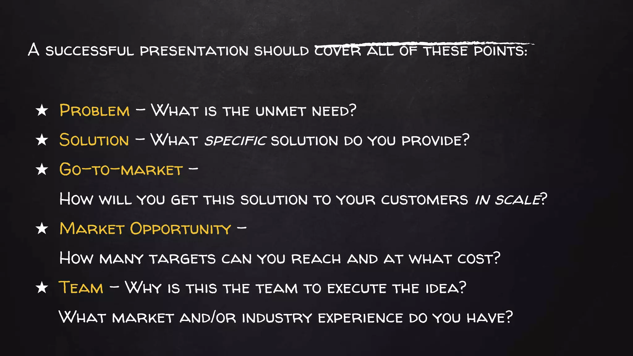 A successful presentation should cover all of these points:
★ Problem – What is the unmet need?
★ Solution – What specific solution do you provide?
★ Go-to-market –
How will you get this solution to your customers in scale?
★ Market Opportunity –
How many targets can you reach and at what cost?
★ Team – Why is this the team to execute the idea?
What market and/or industry experience do you have?
 