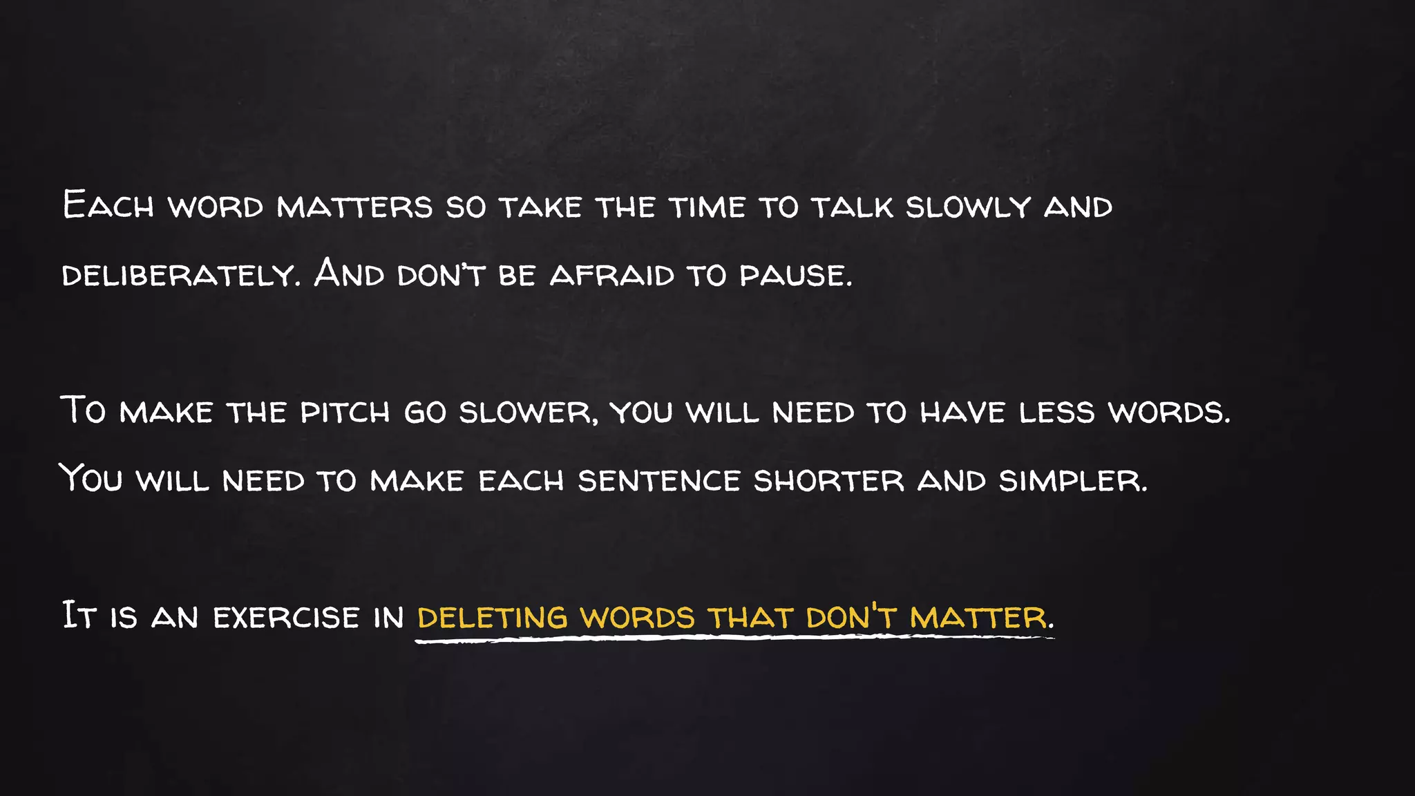 Each word matters so take the time to talk slowly and
deliberately. And don’t be afraid to pause.
To make the pitch go slower, you will need to have less words.
You will need to make each sentence shorter and simpler.
It is an exercise in deleting words that don't matter.
 