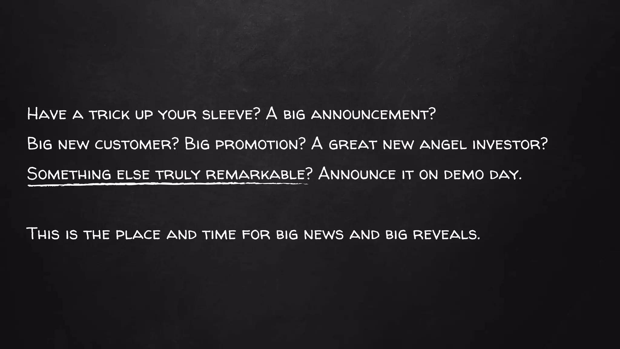 Have a trick up your sleeve? A big announcement?
Big new customer? Big promotion? A great new angel investor?
Something else truly remarkable? Announce it on demo day.
This is the place and time for big news and big reveals.
 