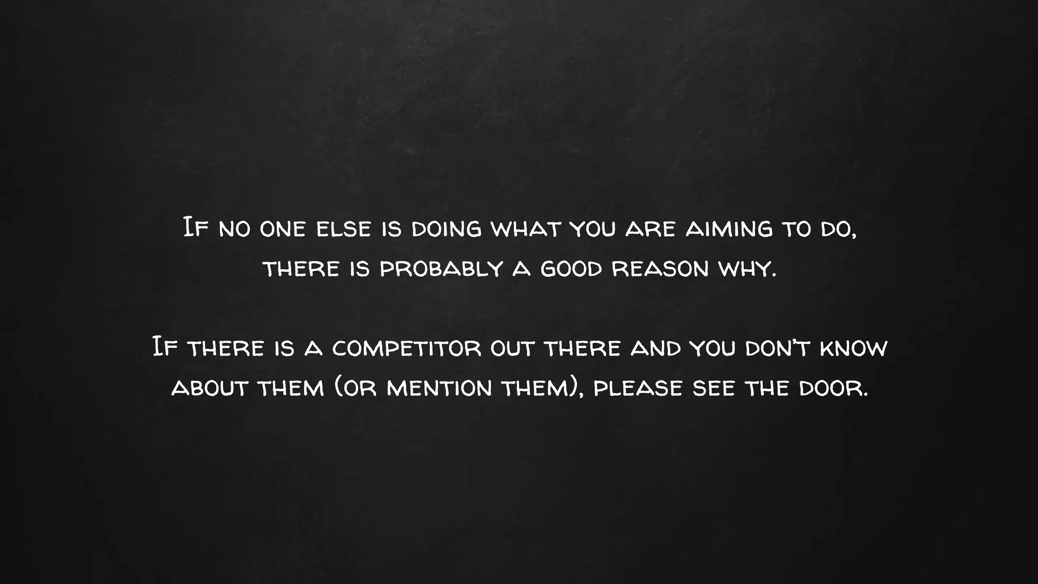 If no one else is doing what you are aiming to do,
there is probably a good reason why.
If there is a competitor out there and you don’t know
about them (or mention them), please see the door.
 