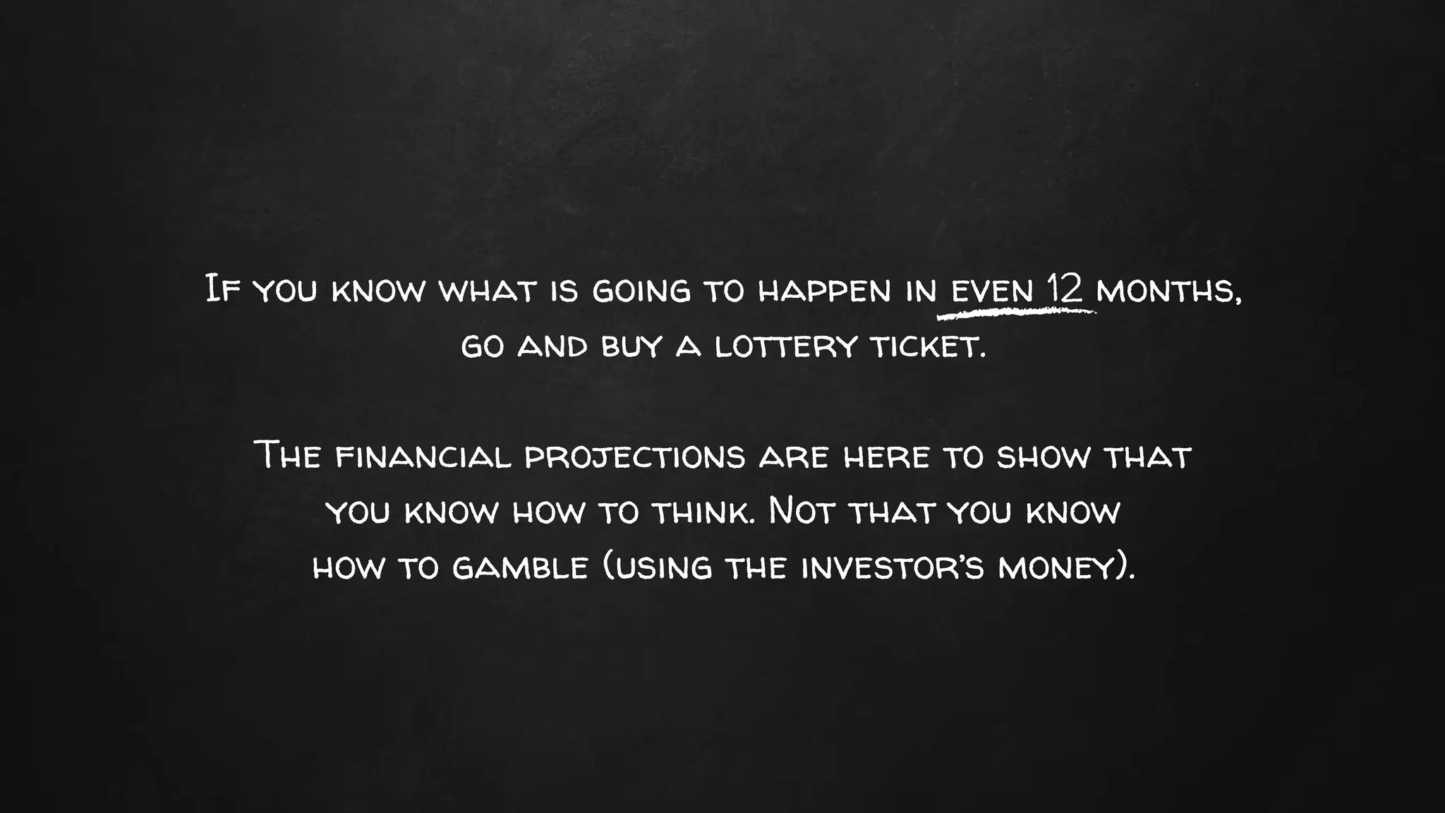 If you know what is going to happen in even 12 months,
go and buy a lottery ticket.
The financial projections are here to show that
you know how to think. Not that you know
how to gamble (using the investor’s money).
 