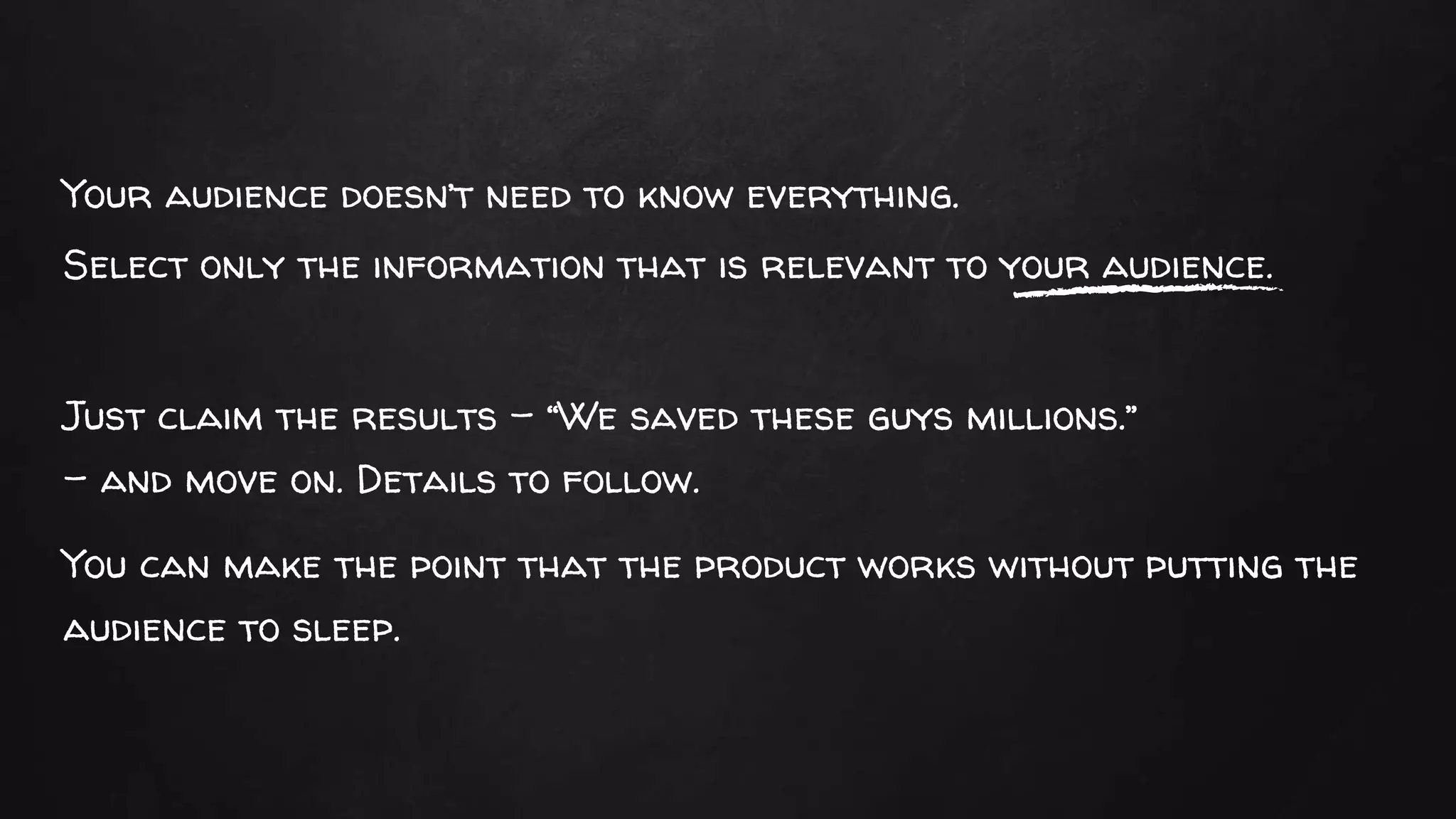 Your audience doesn’t need to know everything.
Select only the information that is relevant to your audience.
Just claim the results – “We saved these guys millions.”
– and move on. Details to follow.
You can make the point that the product works without putting the
audience to sleep.
 