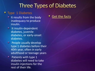 Type 1 Diabetes
It results from the body
inadequacy to produce
insulin.
It insulin-dependent
diabetes, juvenile
diabetes, or early-onset
diabetes.
People usually develop
type 1 diabetes before their
40th year, often in early
adulthood or teenage years
Patients with type 1
diabetes will need to take
insulin injections for the
rest of their life.
Get the facts
 