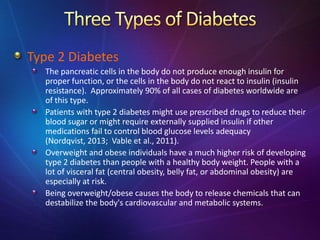 Type 2 Diabetes
The pancreatic cells in the body do not produce enough insulin for
proper function, or the cells in the body do not react to insulin (insulin
resistance). Approximately 90% of all cases of diabetes worldwide are
of this type.
Patients with type 2 diabetes might use prescribed drugs to reduce their
blood sugar or might require externally supplied insulin if other
medications fail to control blood glucose levels adequacy
(Nordqvist, 2013; Vable et al., 2011).
Overweight and obese individuals have a much higher risk of developing
type 2 diabetes than people with a healthy body weight. People with a
lot of visceral fat (central obesity, belly fat, or abdominal obesity) are
especially at risk.
Being overweight/obese causes the body to release chemicals that can
destabilize the body's cardiovascular and metabolic systems.
 