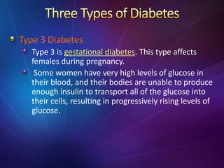 Type 3 Diabetes
Type 3 is gestational diabetes. This type affects
females during pregnancy.
Some women have very high levels of glucose in
their blood, and their bodies are unable to produce
enough insulin to transport all of the glucose into
their cells, resulting in progressively rising levels of
glucose.
 