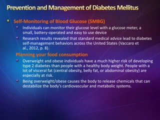 Self-Monitoring of Blood Glucose (SMBG)
Individuals can monitor their glucose level with a glucose meter, a
small, battery-operated and easy to use device
Research results revealed that standard medical advice lead to diabetes
self-management behaviors across the United States (Vaccaro et
al., 2012, p. 8).
Planning your food consumption
Overweight and obese individuals have a much higher risk of developing
type 2 diabetes than people with a healthy body weight. People with a
lot of visceral fat (central obesity, belly fat, or abdominal obesity) are
especially at risk.
Being overweight/obese causes the body to release chemicals that can
destabilize the body's cardiovascular and metabolic systems.
 