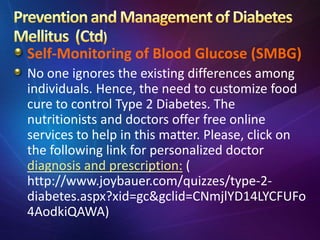Self-Monitoring of Blood Glucose (SMBG)
No one ignores the existing differences among
individuals. Hence, the need to customize food
cure to control Type 2 Diabetes. The
nutritionists and doctors offer free online
services to help in this matter. Please, click on
the following link for personalized doctor
diagnosis and prescription: (
http://www.joybauer.com/quizzes/type-2-
diabetes.aspx?xid=gc&gclid=CNmjlYD14LYCFUFo
4AodkiQAWA)
 