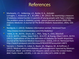 Markowitz, J.T., Volkening, L.K., Butler, D. A., Antisdel-
Lomaglio, J., Anderson, B. J., & Laffel, L. M. (2012). Re-examining a measure
of diabetes-related burden in parents of young people with Type 1 diabetes:
The problem areas in diabetes survey - parent pevised version (PAID-PR).
Diabetic Medicine: A Journal Of The British Diabetic Association, 29(4), 526-
530
Nordqvist, C. (2013). Diabetes information section. Retrieved from
http://www.medicalnewstoday.com/info/diabetes/
Vable, A. M., M.P.H., Drum, M. L., PhD., Tang, H., Chin, Marshall
H,M.D., M.P.H., Lindau, Stacy T,M.D., M.A.P.P., & Huang, Elbert S,M.D., M.P.H.
(2011). Implications of the new definition of diabetes for health disparities.
Journal of the National Medical Association, 103(3), 219-23. Retrieved from
http://search.proquest.com/docview/878542978?accountid=14872
Vaccaro, J., Feaster, D., Lobar, S., Baum, M., Magnus, M., & Huffman, F.
(2012). Medical advice and diabetes self-management reported by Mexican-
American, Black- and White-non-Hispanic adults across the United States.
BMC Public Health, 12(185), 1-10. doi:10.1186/1471-2458-12-185
 