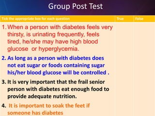 Tick the appropriate box for each question True False
1.When a person with diabetes feels very
thirsty, is urinating frequently, feels
tired, he/she may have high blood
glucose or hyperglycemia.
2. As long as a person with diabetes does
not eat sugar or foods containing sugar
his/her blood glucose will be controlled .
3. It is very important that the frail senior
person with diabetes eat enough food to
provide adequate nutrition.
4. It is important to soak the feet if
someone has diabetes
Group Post Test
 