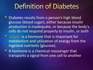 Diabetes results from a person’s high blood
glucose (blood sugar), either because insulin
production is inadequate, or because the body's
cells do not respond properly to insulin, or both
Insulin is a hormone that is important for
metabolism and utilization of energy from the
ingested nutrients (glucose).
A hormone is a chemical messenger that
transports a signal from one cell to another
 