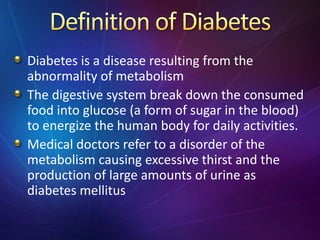 Diabetes is a disease resulting from the
abnormality of metabolism
The digestive system break down the consumed
food into glucose (a form of sugar in the blood)
to energize the human body for daily activities.
Medical doctors refer to a disorder of the
metabolism causing excessive thirst and the
production of large amounts of urine as
diabetes mellitus
 