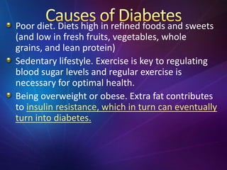 Poor diet. Diets high in refined foods and sweets
(and low in fresh fruits, vegetables, whole
grains, and lean protein)
Sedentary lifestyle. Exercise is key to regulating
blood sugar levels and regular exercise is
necessary for optimal health.
Being overweight or obese. Extra fat contributes
to insulin resistance, which in turn can eventually
turn into diabetes.
 