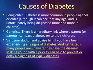Being older. Diabetes is more common in people age 50
or older (although it can occur at any age, and is
unfortunately being diagnosed more and more in
children).
Genetics. There is a hereditary link where a parent (or
parents) can pass diabetes on to their children.
Visit your doctor and advise him if you have been
experiencing any signs of diabetes. And get tested -
many people are unaware they have the disease!
Making your health a priority can help to prevent or
delay a diagnosis of Type 2 diabetes
 