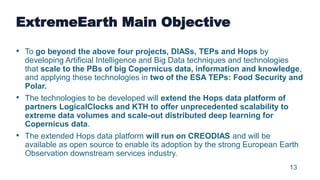 13
ExtremeEarth Main Objective
• To go beyond the above four projects, DIASs, TEPs and Hops by
developing Artificial Intel...
