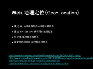 Web 地理定位（Geo-Location）

    通过 IP 地址获得用户的地理位置信息

    通过 W3C Geo API 获得用户地理位置

    将经度/维度转换为地名

    在文字内容中自 动挖掘地理信息




http://www.comsharp.com/GetKnowledge/zh-CN/CMS_K921.aspx
http://www.smashingmagazine.com/2010/03/08/entering-the-wonderful-world
http://www.mozilla.com/zh-CN/firefox/geolocation/
http://maxheapsize.com/static/html5geolocationdemo.html
 