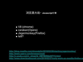 浏览器大战-         Javascript引擎




        V8 (chrome)
        carakan(Opera)
        Jagermonkey(Firefox)
        Ie9?




http://blog.mozilla.com/dmandelin/2010/02/26/starting-jagermonkey/
http://www.opera.com/browser/next/
http://v.youku.com/v_show/id_XMTM2NjIxNTY4.html
http://www.downloadsquad.com/2010/02/27/early-work-on-mozilla-firefox-ne
 