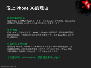 爱上iPhone 3G的理由

功能创新的电话
通过 iPhone 上的 Multi-Touch 用户界面，你在通讯录、个人收藏、通话记录或
者其他几乎任何地方中轻点名字或号码就可以直接进行拨号。


宽屏 iPod
配备 3.5 英寸亮丽的显示屏，iPhone 上的内容 ─ 包括音乐、照片和视频等将
显得更加出色。手指轻扫即可浏览歌曲和播放列表，使用 Cover Flow 欣赏你
的专辑封面。


突破性的上网装置
通过高速 3G 网络，iPhone 支持 HTML 邮件和先进的 Safari 网络浏览器，并
内置搜索功能，为你带来移动装置上前所未有的互联网体验。iPhone 擅长
多任务操作，你能够一边打电话，一边发送邮件或者上网。


方向感应器，Multi-Touch，智能键盘和中文输入。。。
 