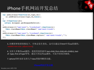 iPhone手机网站开发总结
1. HTML的head标签内需要显示声明meta属性：<meta name=”viewport”
content=”width=device-width; minimum-scale=1.0; maximum-scale=1″ />，minimum-
scale和maximum-scale主要作用是控制内容的显示比例。

2. 在使用css3的时候，要通过-khtml为前缀的方式，-webkit的方式不管用。比如：
-khtml-border-radius。

3. 对css的inline-block支持不是很良好。

4. 没有:hover状态，不过可以通过iphone的ontouchstart和ontouchend两个独有的
事件来模拟触屏特效。

5. 在横屏和竖屏的情况下，字体会发生变化。这可以通过在html中用css的属性：
-webkit-text-size- adjust:none;

6. 支持大多数的css3属性：我使用到的就有:last-child,:first-child,nth-child(n),:last-
of- type,:first-of-type等等，通过只用这些css属性，可是节省很多麻烦。

7. iphone同时也好支持几个class类做判断的功能。


                           iPhone网站开发点滴
 