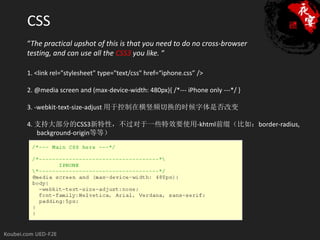 CSS
“The practical upshot of this is that you need to do no cross-browser
testing, and can use all the CSS3 you like. “

1. <link rel="stylesheet" type="text/css" href=“iphone.css” />

2. @media screen and (max-device-width: 480px){ /*--- iPhone only ---*/ }

3. -webkit-text-size-adjust 用于控制在横竖频切换的时候字体是否改变

4. 支持大部分的CSS3新特性，不过对于一些特效要使用-khtml前缀（比如：border-radius,
   background-origin等等）
 