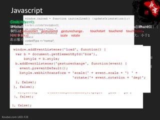 Javascript
侦测iPhone/iPod
Touch Events
Gestures
即是指两只手指接触屏幕的时候缩放或者旋转的效果，对于侦听gestures，iPhone也有三个
if((navigator.userAgent.match(/iPhone/i)) ||(navigator.userAgent.match(/iPad/i))) {
iPhone是使用触屏的方式，所以就需要有手触屏和离开的时候的事件机制，幸好，iPhone做
好了这方面的工作，提供了四个处理touch的事件：touchstart，touchend，touchmove，
事件：gesturestart，gestureend，gesturechange。
    if (document.cookie.indexOf("iphone_redirect=false") == -1) {
同时事件参数event有两个属性：scale，rotate。Scale的中间值是1，大于1表示放大，小于1
      window.location = “http://www.example.com/iphone/";
touchcancel (when the system cancels the touch)
表示缩小。
    }
}

侦测设备旋转方向
iPhone可以在横屏状态下浏览网页，有时候你会想知道用户设备的手持状态来增强可用性和
功能。
iPhone/iPad中都有一个window.orientation的属性来判断在页面onload的时候设备向哪个方向
旋转。
 