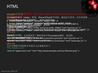 HTML
viewport的声明的作用：tells Safari that the viewport should be the same size
CSS3媒体查询
<html>
as the iPhone screen。
对于CSS3的媒体（media）查询，iPhone和iPad是不同的。通过这个技术，可以对设备
<head>
不同的握持方向应用不同的样式，增强功能和体验。
   <title>iPhone 3G S</title>
1. <meta name="viewport" content="width=780" />
   <meta name="viewport" content="width=device-width; initial-
2. <meta name="viewport" content="width=device-width,initial-scale=1,
iPhone是通过屏幕最大宽度来侦测的。是这样：
scale=1.0; maximum-scale=1.0;">
   user-scalable=no" />
<link rel="stylesheet" media="screen and (max-width: 320px)" href="portrait.css" />
3.<link … name="viewport" content="height=device-height,width=device-width" />
   <meta />
<link rel="stylesheet" media="screen and (min-width: 321px)" href="landscape.css" />
</head>
<body> Links
 Special
而iPad有点不同，它直接使用了媒体查询中的orientation属性。是这样：
<!-- content here -- >
<a href="tel:12345678900">Call me</a> (orientation:portrait)" href="portrait.css" />
<link rel="stylesheet" media="screen and
<a href="sms:12345678900">Send me a text</a>
</body>
<link rel="stylesheet" media="screen and (orientation:landscape)" href="landscape.css" />
</html>
之后只要将不同的样式分别定义出来就可以了。
The Home Icon
<link rel="apple-touch-icon" href="http://www.example.com/my-filename.png" />
 