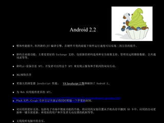 Android 2.2

   整体性能提升。利用新的 JIT 编译引擎，在硬件不变的前提下软件运行速度可以实现二到五倍的提升。


   新的企业级功能，主要是更好的 Exchange 支持。包括新的密码选项和安全政策支持、管理员远程擦除数据、公共通
   讯录等等。


   新的云-设备信息 API。开发者可以用这个 API 来实现云服务和手机间的双向互动。


   3G 网络共享


   更强大的浏览器 JavaScript 性能。 V8 JavaScript 引擎移植到了 Android 上。


   为 Web 应用提供更多的 API。

http://android-developers.blogspot.com/2010/05/android-22-and-developers-goodies.html
    Flash 支持。Google 没有忘记在演示的同时挪揄一下苹果的封闭。
http://developer.android.com/sdk/android-2.2-highlights.html

   对应用的更好支持。包括电子市场中搜索功能的升级，将应用的安装位置从手机内存中挪到 SD 卡中，应用的自动更
   新和一键全部更新，和更好的用户和开发者互动反馈的机制等等。


   无线收听电脑中的音乐。
 