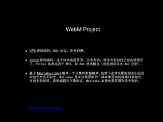 WebM Project
                              WebM Project

 VP8 视频编码，BSD 协议，免专利费。

 Vorbis 音频编码。这个格式也是开源、无专利的，很多大型游戏已经在使用它
                      1
 了。Vorbis 品质远高于 MP3，和 AAC 格式相当（有些测试说比 AAC 还好）。

 基于 Matroska (.mkv) 格式一个子集的封装格式。经常下高清电影的朋友们应该
 对这个格式不陌生。Matroska 是来自俄罗斯的一种非常灵活的媒体封装格式，
 支持多种视频、音频编码和字幕格式。Matroska 本身也是开源和无专利的。




http://www.webmproject.org/
 