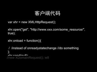 客户端代码
var xhr = new XMLHttpRequest();

xhr.open("get", "http://www.xxx.com/some_resource/",
true);

xhr.onload = function(){

  / /instead of onreadystatechange //do something
 };
 xhr.send(null);
//new XDomainRequest(); ie8
 