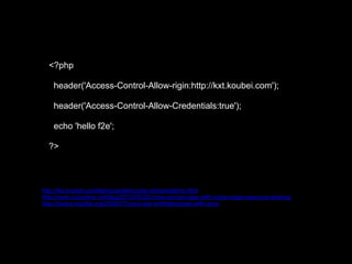 <?php

    header('Access-Control-Allow-rigin:http://kxt.koubei.com');

    header('Access-Control-Allow-Credentials:true');

    echo 'hello f2e';

  ?>



http://kxt.koubei.com/labs/yuantian/cross-domain/demo.html
http://www.nczonline.net/blog/2010/05/25/cross-domain-ajax-with-cross-origin-resource-sharing/
http://hacks.mozilla.org/2009/07/cross-site-xmlhttprequest-with-cors/
 