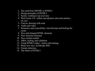 1.   The road from XHTML to HTML5
 2.   Design principles of HTML5
 3.   Syntax: marking it up your way
 4.   Web Forms 2.0—sliders and spinners and color pickers,
      oh, my!
 5.   Canvas: drawing with code
 6.   Audio and video
 7.   Semantics and extensibility: microformats and boiling the
      ocean
 8.   New and changed HTML elements
 9.   New structure elements
10.   New content models
11.   ARIA, styling, and validation
12.   Using HTML5 today—tactics and strategy
13.   Shiny new toys: JavaScript APIs
14.   Feature detection
15.   The future of HTML5
 