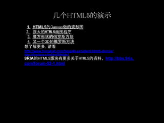 几个HTML5的演示
 1. HTML5的Canvas做的波形图
2. 强大的HTML5画图程序
 3. 魔方形状的俄罗斯方块
 4. 又一个3D的俄罗斯方块
想了解更多，请看
http://www.hongkiat.com/blog/48-excellent-html5-demos/
http://directguo.com/html5/#slide1
9RIA的HTML5版块有更多关于HTML5的资料，http://bbs.9ria.
com/forum-52-1.html
 
