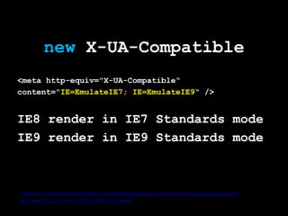 new X-UA-Compatible
<meta http-equiv="X-UA-Compatible“
content="IE=EmulateIE7; IE=EmulateIE9“ />


IE8 render in IE7 Standards mode
IE9 render in IE9 Standards mode



http://blogs.msdn.com/b/ie/archive/2010/06/16/ie-s-compatibility-
features-for-site-developers.aspx
 