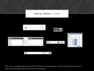 VISUAL TOOLS – FORM




http://www.smashingmagazine.com/2010/08/27/free-wireframing-kits-ui-design-kits-pdfs-and-resources/
http://demo.zhouqicf.com/js/2010/form_amount.html
 