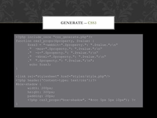GENERATE -- CSS3


<?php include_once “css_generate.php”?>
function css3_props($property, $value) {
      $css3 = "-webkit-".$property.": ".$value.";n“
      ." -moz-".$property.": ".$value.";n“
      ." -o-".$property.": ".$value.";n“
      ." -khtml-".$property.": ".$value.";n“
      ." ".$property.": ".$value.";n";
       echo $css3;
}

<link rel="stylesheet" href="styles/style.php"/>
<?php header('Content-type: text/css');?>
#box-shadow {
      width: 200px;
      height: 200px;
      padding: 20px;
      <?php css3_props("box-shadow", "#ccc 5px 5px 10px"); ?>
}
 