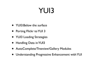 YUI3
•   YUI3:Below the surface

•   Porting Flickr to YUI 3

•   YUI3 Loading Strategies

•   Handling Data in YUI3

•   AutoComplete/Treeview/Gallery Modules

•   Understanding Progressive Enhancement with YUI
 