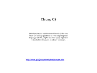 Chrome OS



   Chrome notebooks are built and optimized for the web,
   where you already spend most of your computing time.
   So you get a faster, simpler and more secure experience
      without all the headaches of ordinary computers.




http://www.google.com/chromeos/index.html
 