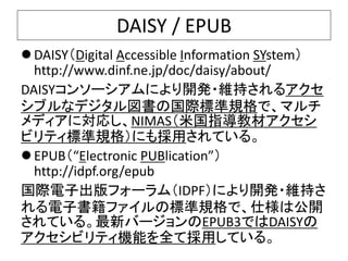 DAISY / EPUB 
DAISY（Digital Accessible Information SYstem） 
http://www.dinf.ne.jp/doc/daisy/about/ 
DAISYコンソーシアムにより開発・維持さ...