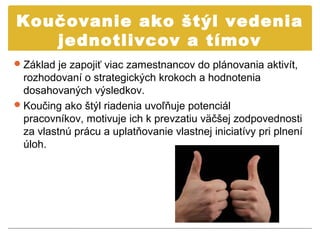 Koučovanie ako štýl vedenia
   jednotlivcov a tímov
 Základ je zapojiť viac zamestnancov do plánovania aktivít,
  rozhodovaní o strategických krokoch a hodnotenia
  dosahovaných výsledkov.
 Koučing ako štýl riadenia uvoľňuje potenciál
  pracovníkov, motivuje ich k prevzatiu väčšej zodpovednosti
  za vlastnú prácu a uplatňovanie vlastnej iniciatívy pri plnení
  úloh.
 