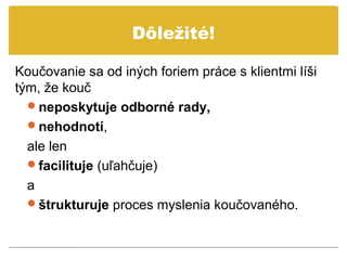 Dôležité!

Koučovanie sa od iných foriem práce s klientmi líši
tým, že kouč
  neposkytuje odborné rady,
  nehodnotí,
  ale len
  facilituje (uľahčuje)
  a
  štrukturuje proces myslenia koučovaného.
 