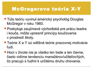 McGregorova teória X-Y

Túto teóriu vyvinul americký psychológ Douglas
 McGregor v roku 1960.
Poskytuje zaujímavé východiská pre prácu leadra
 i kouča, môže upresniť princípy koučovania
 v prostredí školy.
Teórie X a Y sú odlišné teórie pracovnej motivácie
 ľudí.
Hoci v živote nie je všetko len biele a len čierne,
 často vidíme tendenciu manažérov/učiteľov/tých,
 čo pracujú s ľuďmi k určitému druhu chovania.
 