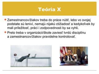Teória X
 Zamestnancov/žiakov treba do práce nútiť, lebo vo svojej
  podstate sú leniví, nemajú nijakú ctižiadosť a kedykoľvek by
  mali príležitosť, práci i zodpovednosti by sa vyhli.
 Preto treba v organizácii/škole zaviesť tvrdú disciplínu
  a zamestnancov/žiakov pravidelne kontrolovať.
 