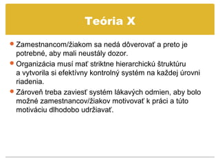 Teória X
 Zamestnancom/žiakom sa nedá dôverovať a preto je
  potrebné, aby mali neustály dozor.
 Organizácia musí mať striktne hierarchickú štruktúru
  a vytvorila si efektívny kontrolný systém na každej úrovni
  riadenia.
 Zároveň treba zaviesť systém lákavých odmien, aby bolo
  možné zamestnancov/žiakov motivovať k práci a túto
  motiváciu dlhodobo udržiavať.
 