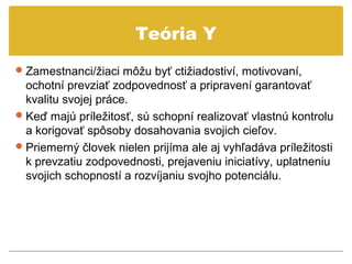 Teória Y
 Zamestnanci/žiaci môžu byť ctižiadostiví, motivovaní,
  ochotní prevziať zodpovednosť a pripravení garantovať
  kvalitu svojej práce.
 Keď majú príležitosť, sú schopní realizovať vlastnú kontrolu
  a korigovať spôsoby dosahovania svojich cieľov.
 Priemerný človek nielen prijíma ale aj vyhľadáva príležitosti
  k prevzatiu zodpovednosti, prejaveniu iniciatívy, uplatneniu
  svojich schopností a rozvíjaniu svojho potenciálu.
 