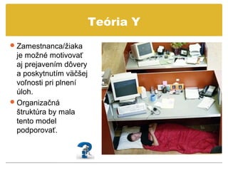 Teória Y
 Zamestnanca/žiaka
  je možné motivovať
  aj prejavením dôvery
  a poskytnutím väčšej
  voľnosti pri plnení
  úloh.
 Organizačná
  štruktúra by mala
  tento model
  podporovať.
 