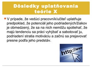 Dôsledky uplatňovania
           teórie X
V prípade, že vedúci pracovník/učiteľ uplatňuje
 predpoklad, že potenciál jeho podriadených/žiakov
 je obmedzený, že sa na nich nemôžu spoliehať, že
 majú tendenciu sa práci vyhýbať a sabotovať ju,
 podriadení stratia motiváciu a začnú sa prejavovať
 presne podľa jeho predstáv.
 